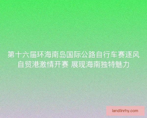 第十六届环海南岛国际公路自行车赛逐风自贸港激情开赛 展现海南独特魅力