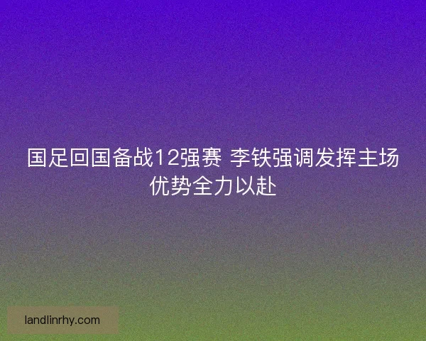 国足回国备战12强赛 李铁强调发挥主场优势全力以赴